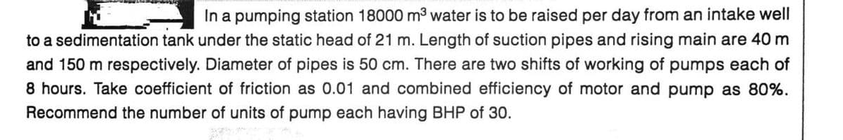 In a pumping station 18000 m³ water is to be raised per day from an intake well
to a sedimentation tank under the static head of 21 m. Length of suction pipes and rising main are 40 m
and 150 m respectively. Diameter of pipes is 50 cm. There are two shifts of working of pumps each of
8 hours. Take coefficient of friction as 0.01 and combined efficiency of motor and pump as 80%.
Recommend the number of units of pump each having BHP of 30.