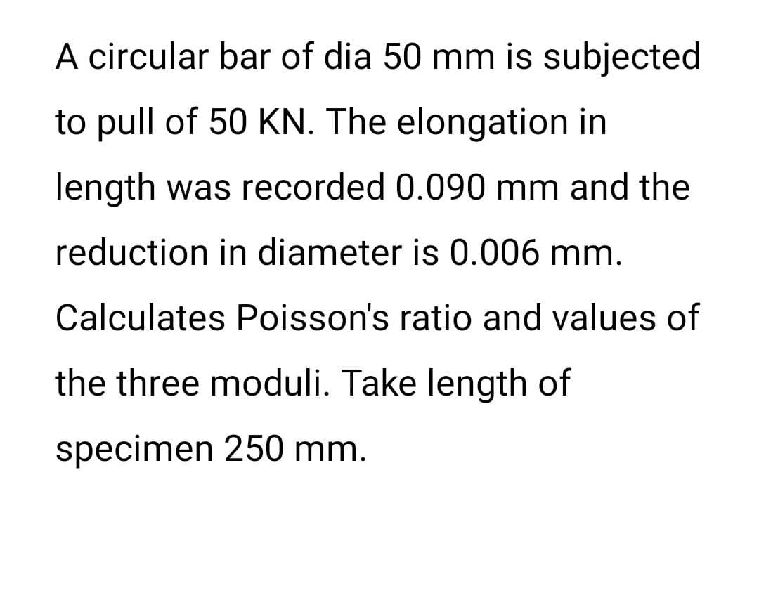 A circular bar of dia 50 mm is subjected
to pull of 50 KN. The elongation in
length was recorded 0.090 mm and the
reduction in diameter is 0.006 mm.
Calculates Poisson's ratio and values of
the three moduli. Take length of
specimen 250 mm.