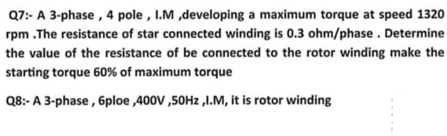 Q7:- A 3-phase, 4 pole, I.M ,developing a maximum torque at speed 1320
rpm .The resistance of star connected winding is 0.3 ohm/phase. Determine
the value of the resistance of be connected to the rotor winding make the
starting torque 60% of maximum torque
Q8:- A 3-phase, 6ploe,400V,50Hz,I.M, it is rotor winding