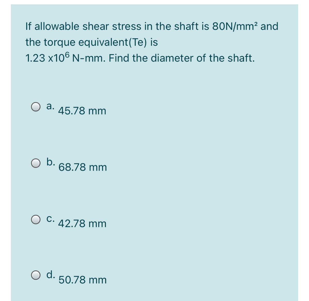 If allowable shear stress in the shaft is 8ON/mm² and
the torque equivalent(Te) is
1.23 x106 N-mm. Find the diameter of the shaft.
а.
45.78 mm
O b.
68.78 mm
42.78 mm
O d.
50.78 mm
