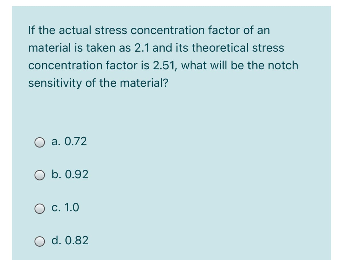 If the actual stress concentration factor of an
material is taken as 2.1 and its theoretical stress
concentration factor is 2.51, what will be the notch
sensitivity of the material?
O a. 0.72
O b. 0.92
O c. 1.0
O d. 0.82
