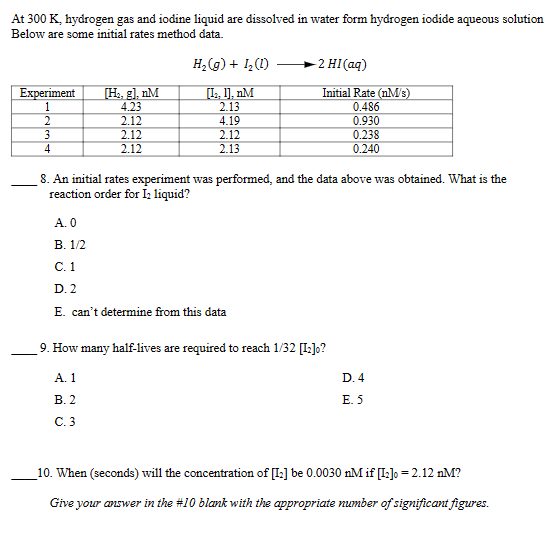 At 300 K, hydrogen gas and iodine liquid are dissolved in water form hydrogen iodide
Below are some initial rates method data.
H2(g) + 1₂ (1)
-2 HI(aq)
Experiment
[H₂, g], nM
[I, ], nM
Initial Rate (nM/s)
1
4.23
2.13
0.486
2
2.12
4.19
0.930
3
2.12
2.12
0.238
4
2.12
2.13
0.240
aqueous
solution
8. An initial rates experiment was performed, and the data above was obtained. What is the
reaction order for I2 liquid?
A. 0
B. 1/2
C. 1
D. 2
E. can't determine from this data
9. How many half-lives are required to reach 1/32 [[2]o?
A. 1
B. 2
C. 3
D. 4
E. 5
10. When (seconds) will the concentration of [12] be 0.0030 nM if [12]0 = 2.12 nM?
Give your answer in the #10 blank with the appropriate number of significant figures.