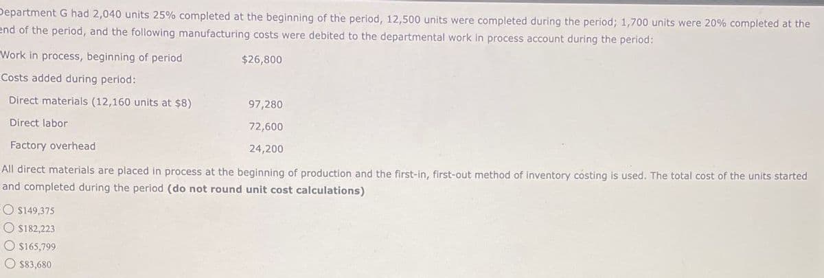 Department G had 2,040 units 25% completed at the beginning of the period, 12,500 units were completed during the period; 1,700 units were 20% completed at the
end of the period, and the following manufacturing costs were debited to the departmental work in process account during the period:
Work in process, beginning of period
Costs added during period:
$26,800
Direct materials (12,160 units at $8)
97,280
Direct labor
Factory overhead
72,600
24,200
All direct materials are placed in process at the beginning of production and the first-in, first-out method of inventory costing is used. The total cost of the units started
and completed during the period (do not round unit cost calculations)
$149,375
$182,223
$165,799
$83,680