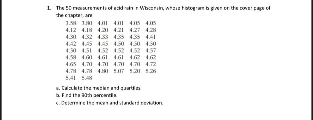 1. The 50 measurements of acid rain in Wisconsin, whose histogram is given on the cover page of
the chapter, are
3.58 3.80 4.01 4.01 4.05 4.05
4.12 4.18 4.20 4.21 4.27 4.28
4.30 4.32 4.33 4.35 4.35 4.41
4.42 4.45 4.45 4.50 4.50 4.50
4.50 4.51 4.52 4.52 4.52 4.57
4.58 4.60 4.61 4.61
4.62 4.62
4.65 4.70 4.70 4.70 4.70 4.72
4.78 4.78 4.80 5.07 5.20 5.26
5.41 5.48
a. Calculate the median and quartiles.
b. Find the 90th percentile.
c. Determine the mean and standard deviation.

