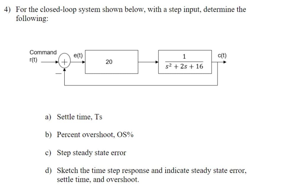 4) For the closed-loop system shown below, with a step input, determine the
following:
Command
r(t)
+
e(t)
20
1
s² + 2s + 16
c(t)
a) Settle time, Ts
b) Percent overshoot, OS%
c) Step steady state error
d) Sketch the time step response and indicate steady state error,
settle time, and overshoot.