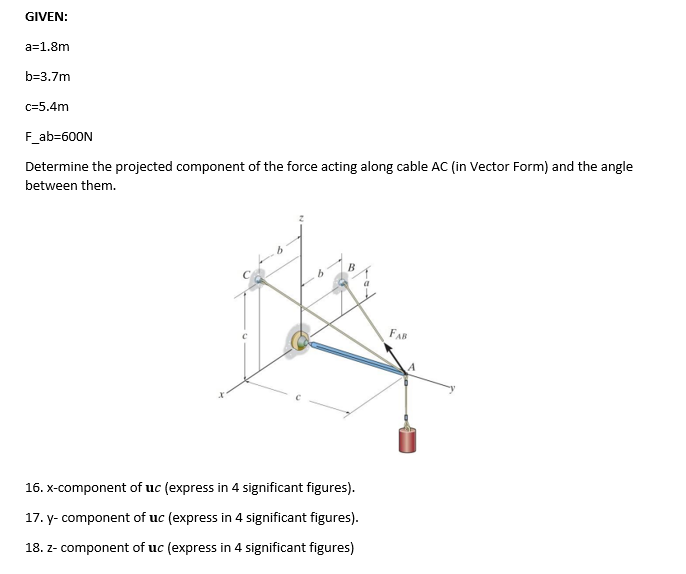 GIVEN:
a=1.8m
b=3.7m
c=5.4m
F_ab=600N
Determine the projected component of the force acting along cable AC (in Vector Form) and the angle
between them.
6
b
16. x-component of uc (express in 4 significant figures).
17. y-component of uc (express in 4 significant figures).
18. z- component of uc (express in 4 significant figures)
FAB