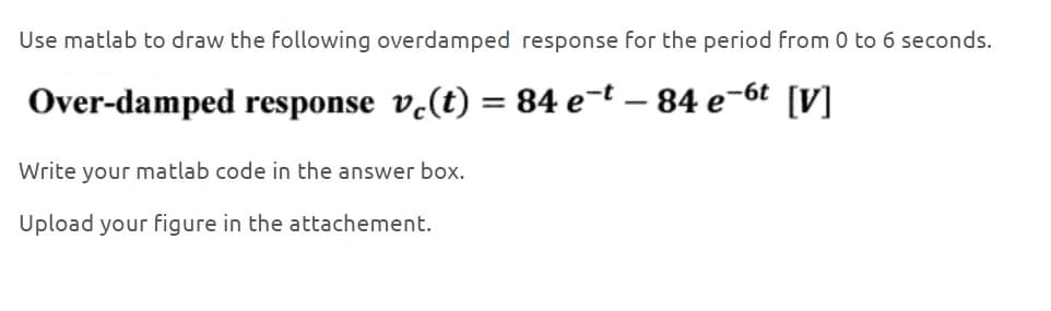 Use matlab to draw the following overdamped response for the period from 0 to 6 seconds.
Over-damped response vc(t) = 84 e¯t - 84 e¯6t [V]
Write your matlab code in the answer box.
Upload your figure in the attachement.