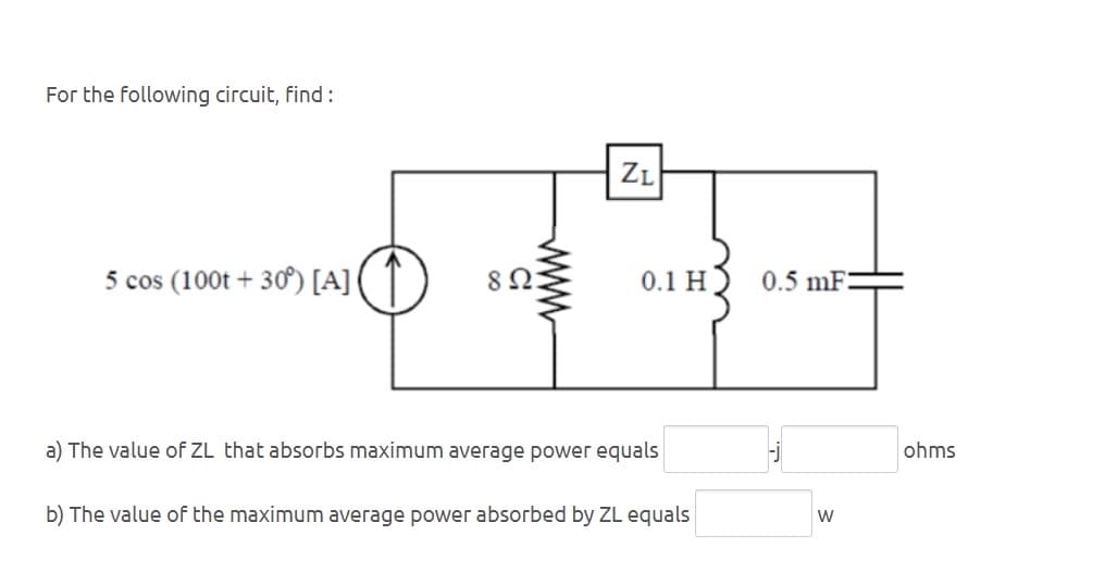 For the following circuit, find:
5 cos (100t+30°) [A]
802
wwww
ZL
0.1 H
a) The value of ZL that absorbs maximum average power equals
0.5 mF:
b) The value of the maximum average power absorbed by ZL equals
W
ohms