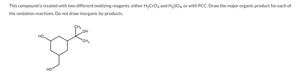 This compound is treated with two different oxidizing reagents: either H2CrO4 and H2SO4, or with PCC. Draw the major organic product for each of
the oxidation reactions. Do not draw inorganic by-products.
CH3
HO
HO
CH3
HO
