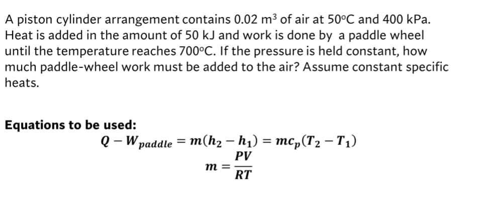 A piston cylinder arrangement contains 0.02 m³ of air at 50°C and 400 kPa.
Heat is added in the amount of 50 kJ and work is done by a paddle wheel
until the temperature reaches 700°C. If the pressure is held constant, how
much paddle-wheel work must be added to the air? Assume constant specific
heats.
Equations to be used:
о - W раddle 3 т(hz — h) %3 тср (Тz — Ti)
PV
m =
RT

