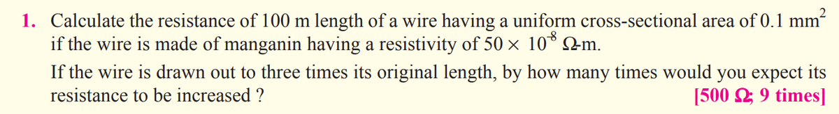 1. Calculate the resistance of 100 m length of a wire having a uniform cross-sectional area of 0.1 mm
if the wire is made of manganin having a resistivity of 50 x 10° 2m.
If the wire is drawn out to three times its original length, by how many times would you expect its
resistance to be increased ?
[500 2; 9 times]
