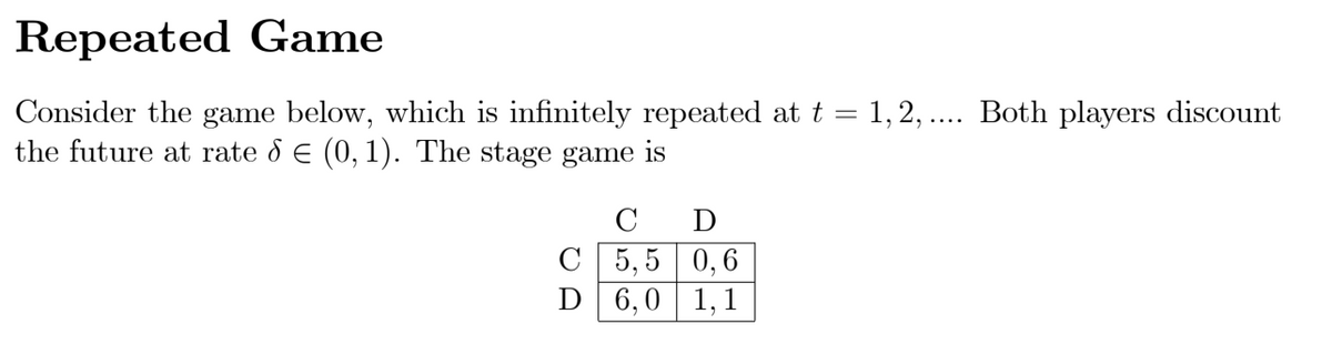 Repeated Game
Consider the game below, which is infinitely repeated at t = 1, 2, .... Both players discount
the future at rate d E (0, 1). The stage game is
C
D
C 5,5 | 0,6
D 6,0 1,1
