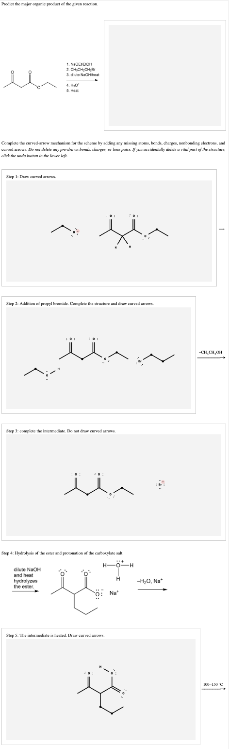 Predict the major organic product of the given reaction.
Step 1: Draw curved arrows.
Complete the curved-arrow mechanism for the scheme by adding any missing atoms, bonds, charges, nonbonding electrons, and
curved arrows. Do not delete any pre-drawn bonds, charges, or lone pairs. If you accidentally delete a vital part of the structure,
click the undo button in the lower left.
1. NaOEVEIOH
2. CH₂CH₂CH₂Br
3. dilute NaOH/heat
dilute NaOH
4. H₂O*
5. Heat
Step 2: Addition of propyl bromide. Complete the structure and draw curved arrows.
and heat
Step 3: complete the intermediate. Do not draw curved arrows.
hydrolyzes
the ester.
:01
the
Step 4: Hydrolysis of the ester and protonation of the carboxylate salt.
EXT-
ö: Na*
20:
70:
10:
H
Step 5: The intermediate is heated. Draw curved arrows.
H-O-H
H
-H₂O, Na+
-CH₂CH₂OH
100-150 C
