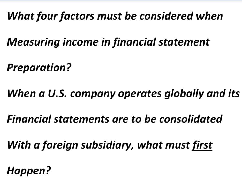 What four factors must be considered when
Measuring income in financial statement
Preparation?
When a U.S. company operates globally and its
Financial statements are to be consolidated
With a foreign subsidiary, what must first
Нарpen?

