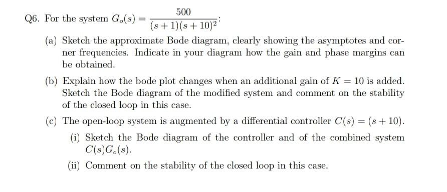 500
Q6. For the system G.(s)
(s + 1)(s+ 10)²
(a) Sketch the approximate Bode diagram, clearly showing the asymptotes and cor-
ner frequencies. Indicate in your diagram how the gain and phase margins can
be obtained.
(b) Explain how the bode plot changes when an additional gain of K = 10 is added.
Sketch the Bode diagram of the modified system and comment on the stability
of the closed loop in this case.
(c) The open-loop system is augmented by a differential controller C(s) = (s + 10).
(i) Sketch the Bode diagram of the controller and of the combined system
C(s)G.(s).
(ii) Comment on the stability of the closed loop in this case.
