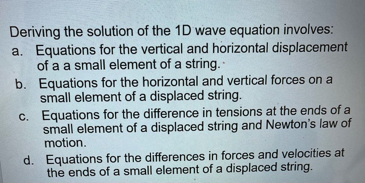 Deriving the solution of the 1D wave equation involves:
a. Equations for the vertical and horizontal displacement
of a a small element of a string. -
b.
c.
Equations for the horizontal and vertical forces on a
small element of a displaced string.
Equations for the difference in tensions at the ends of a
small element of a displaced string and Newton's law of
motion.
d. Equations for the differences in forces and velocities at
the ends of a small element of a displaced string.