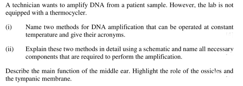 A technician wants to amplify DNA from a patient sample. However, the lab is not
equipped with a thermocycler.
(i)
(ii)
Name two methods for DNA amplification that can be operated at constant
temperature and give their acronyms.
Explain these two methods in detail using a schematic and name all necessary
components that are required to perform the amplification.
Describe the main function of the middle ear. Highlight the role of the ossicles and
the tympanic membrane.
