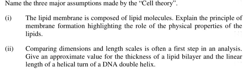 Name the three major assumptions made by the "Cell theory".
(i)
The lipid membrane is composed of lipid molecules. Explain the principle of
membrane formation highlighting the role of the physical properties of the
lipids.
(ii)
Comparing dimensions and length scales is often a first step in an analysis.
Give an approximate value for the thickness of a lipid bilayer and the linear
length of a helical turn of a DNA double helix.