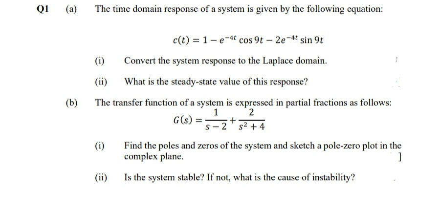 Q1
(a)
The time domain response of a system is given by the following equation:
c(t) = 1- e-4t cos 9t – 2e-4t sin 9t
(i)
Convert the system response to the Laplace domain.
(ii)
What is the steady-state value of this response?
(b)
The transfer function of a system is expressed in partial fractions as follows:
2
1
+
s² + 4
G(s) =
s - 2
(i)
Find the poles and zeros of the system and sketch a pole-zero plot in the
complex plane.
(ii)
Is the system stable? If not, what is the cause of instability?
