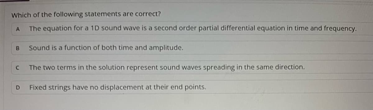 Which of the following statements are correct?
The equation for a 1D sound wave is a second order partial differential equation in time and frequency.
Sound is a function of both time and amplitude.
The two terms in the solution represent sound waves spreading in the same direction.
Fixed strings have no displacement at their end points.
A
B
C
D