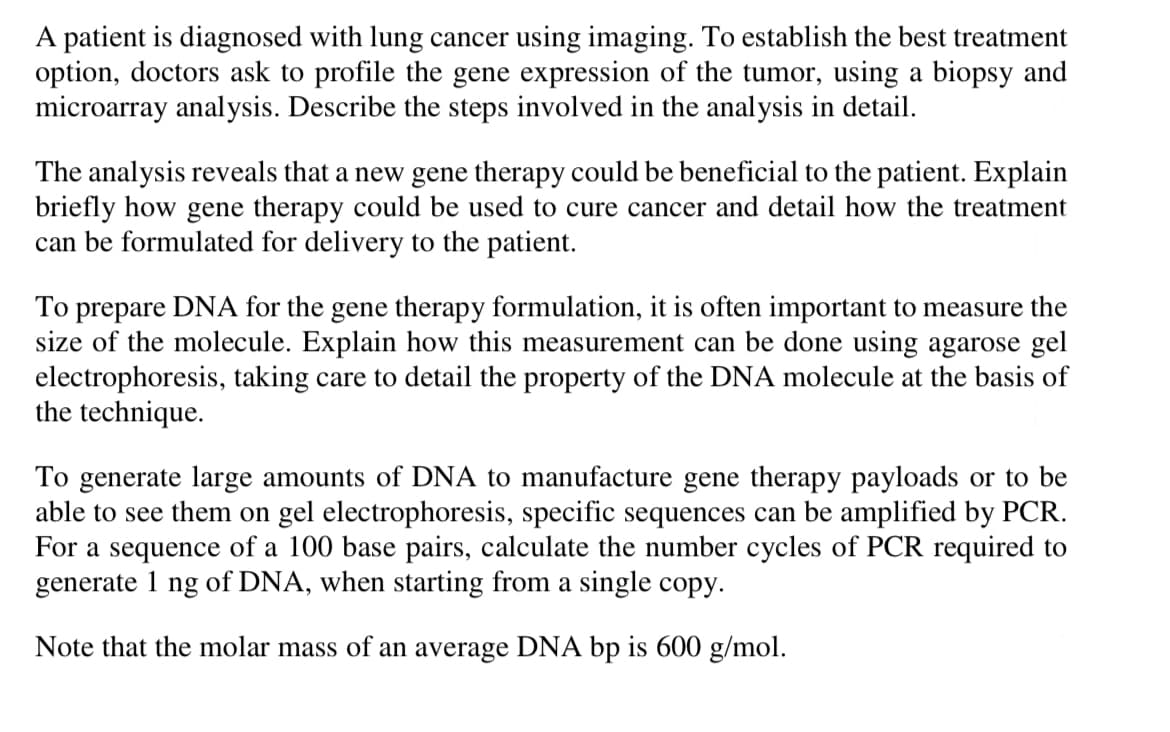 A patient is diagnosed with lung cancer using imaging. To establish the best treatment
option, doctors ask to profile the gene expression of the tumor, using a biopsy and
microarray analysis. Describe the steps involved in the analysis in detail.
The analysis reveals that a new gene therapy could be beneficial to the patient. Explain
briefly how gene therapy could be used to cure cancer and detail how the treatment
can be formulated for delivery to the patient.
To prepare DNA for the gene therapy formulation, it is often important to measure the
size of the molecule. Explain how this measurement can be done using agarose gel
electrophoresis, taking care to detail the property of the DNA molecule at the basis of
the technique.
To generate large amounts of DNA to manufacture gene therapy payloads or to be
able to see them on gel electrophoresis, specific sequences can be amplified by PCR.
For a sequence of a 100 base pairs, calculate the number cycles of PCR required to
generate 1 ng of DNA, when starting from a single copy.
Note that the molar mass of an average DNA bp is 600 g/mol.