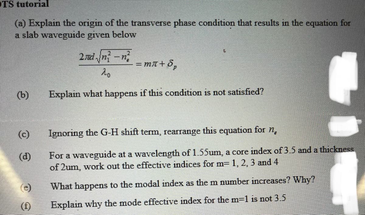 OTS tutorial
(a) Explain the origin of the transverse phase condition that results in the equation for
a slab waveguide given below
(b)
(c)
(d)
(1)
2nd√/n²-n²
20
= mл+Sp
Explain what happens if this condition is not satisfied?
Ignoring the G-H shift term, rearrange this equation for n
For a waveguide at a wavelength of 1.55um, a core index of 3.5 and a thickness
of 2um, work out the effective indices for m= 1, 2, 3 and 4
What happens to the modal index as the m number increases? Why?
Explain why the mode effective index for the m-1 is not 3.5