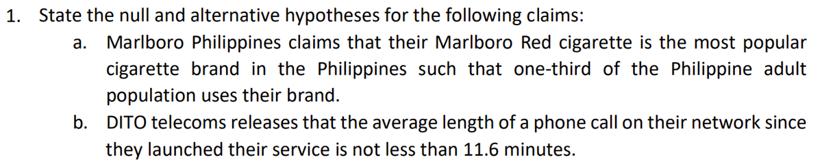 1. State the null and alternative hypotheses for the following claims:
a. Marlboro Philippines claims that their Marlboro Red cigarette is the most popular
cigarette brand in the Philippines such that one-third of the Philippine adult
population uses their brand.
b. DITO telecoms releases that the average length of a phone call on their network since
they launched their service is not less than 11.6 minutes.