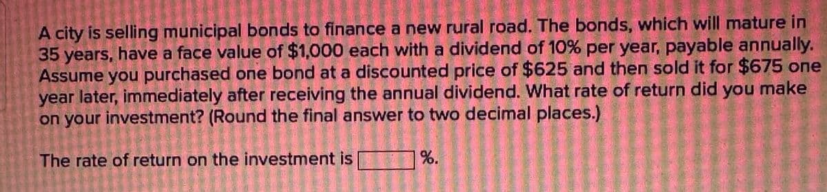 A city is selling municipal bonds to finance a new rural road. The bonds, which will mature in
35 years, have a face value of $1,000 each with a dividend of 10% per year, payable annually.
Assume you purchased one bond at a discounted price of $625 and then sold it for $675 one
JE PABLO.
year later, immediately after receiving the annual dividend. What rate of return did you make
on your investment? (Round the final answer to two decimal places.)
The rate of return on the investment is
%.