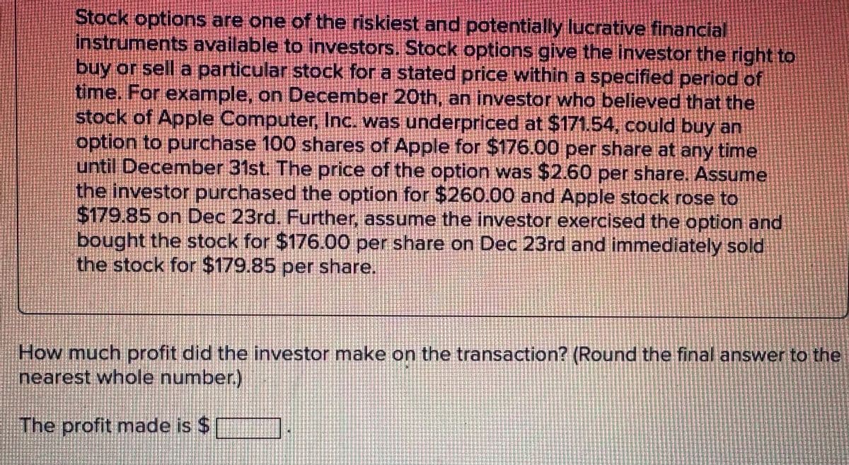 Stock options are one of the riskiest and potentially lucrative financial
instruments available to investors. Stock options give the investor the right to
buy or sell a particular stock for a stated price within a specified period of
time. For example, on December 20th, an investor who believed that the
stock of Apple Computer, Inc. was underpriced at $171.54, could buy an
option to purchase 100 shares of Apple for $176.00 per share at any time
until December 31st. The price of the option was $2.60 per share. Assume
the investor purchased the option for $260.00 and Apple stock rose to
$179.85 on Dec 23rd. Further, assume the investor exercised the option and
bought the stock for $176.00 per share on Dec 23rd and immediately sold
the stock for $179.85 per share.
How much profit did the investor make on the transaction? (Round the final answer to the
nearest whole number.)
The profit made is $