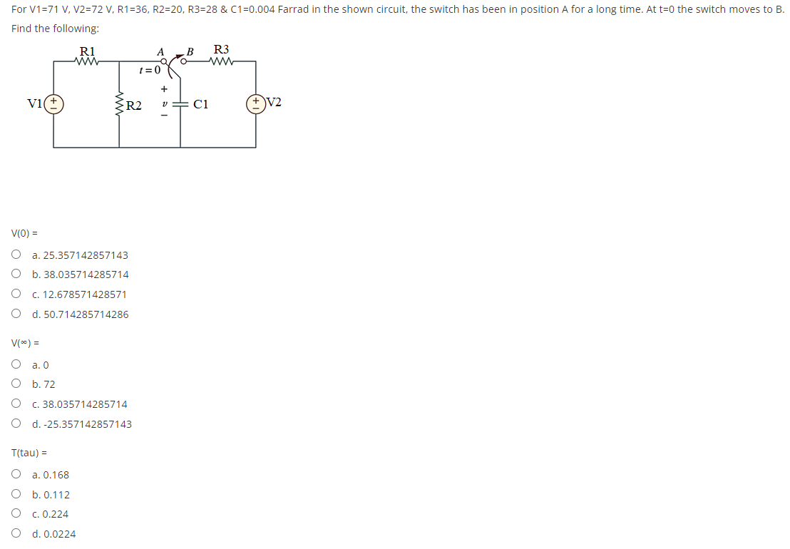 For V1=71 V, V2=72 V, R1=36, R2=20, R3=28 & C1=0.004 Farrad in the shown circuit, the switch has been in position A for a long time. At t=0 the switch moves to B.
Find the following:
R3
R1
ww
B
o
t=0
+
V1(
v=C1
V2
R2
V(0) =
O a. 25.357142857143
O
b. 38.035714285714
O
c. 12.678571428571
d. 50.714285714286
V(%) =
O a. 0
O b. 72
c. 38.035714285714
O d. -25.357142857143
T(tau) =
O
a. 0.168
b. 0.112
O
c. 0.224
O
d. 0.0224