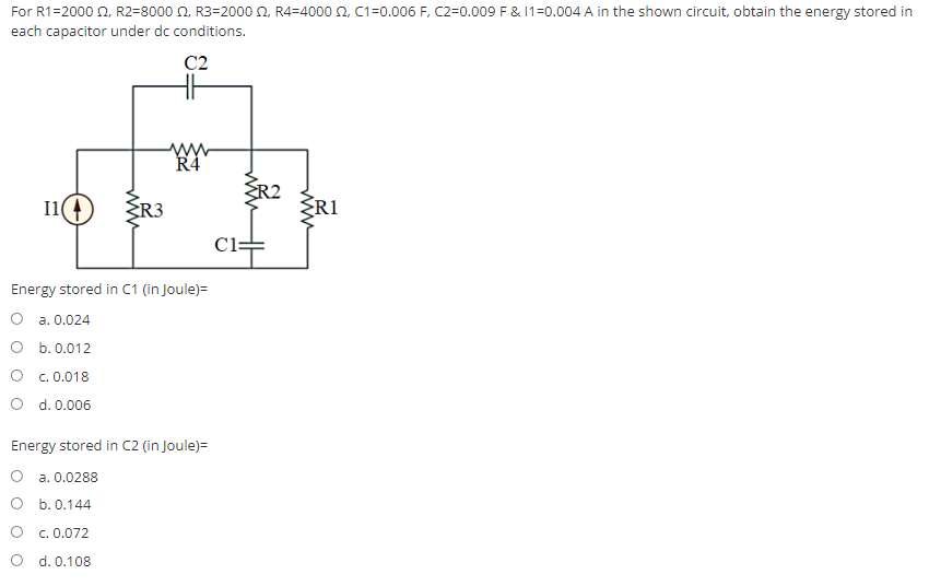 For R1=2000 £2, R2=8000 2, R3-2000 2, R4=4000 £2, C1=0.006 F, C2-0.009 F & 11-0.004 A in the shown circuit, obtain the energy stored in
each capacitor under dc conditions.
C2
www
R4
I1(
Energy stored in C1 (in Joule)=
a. 0.024
b. 0.012
OC. 0.018
O d. 0.006
Energy stored in C2 (in Joule) =
O a. 0.0288
b. 0.144
O
c. 0.072
O
d. 0.108
C1:
www
<R1