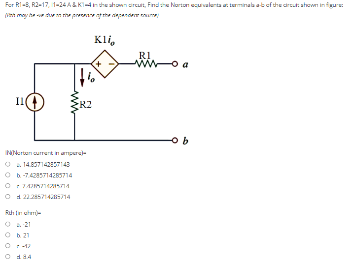 For R1-8, R2=17, 11=24 A & K1=4 in the shown circuit, Find the Norton equivalents at terminals a-b of the circuit shown in figure:
(Rth may be -ve due to the presence of the dependent source)
Klio
R1
ww
-o a
Il
o b
IN(Norton current in ampere)=
a. 14.857142857143
O b.-7.4285714285714
c. 7.4285714285714
O d. 22.285714285714
Rth (in ohm)=
a.-21
O b. 21
c.-42
d. 8.4
www
R2