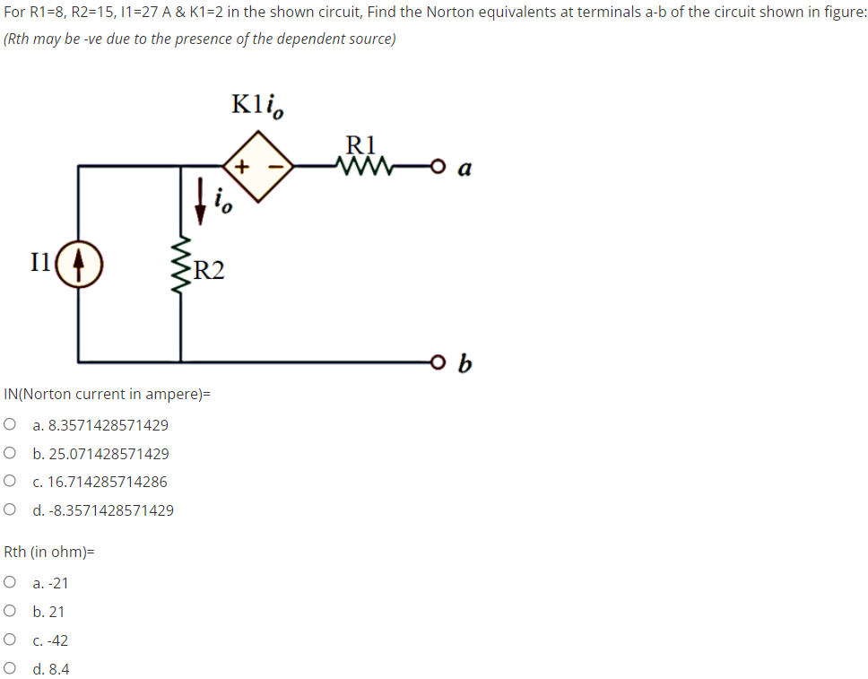 For R1-8, R2=15, 11-27 A & K1=2 in the shown circuit, Find the Norton equivalents at terminals a-b of the circuit shown in figure:
(Rth may be -ve due to the presence of the dependent source)
Klio
R1
noa
+
Il
R2
ob
IN(Norton current in ampere)=
O a. 8.3571428571429
O b. 25.071428571429
O
c. 16.714285714286
O d. -8.3571428571429
Rth (in ohm)=
O
a. -21
O
b. 21
O
c. -42
O
d. 8.4