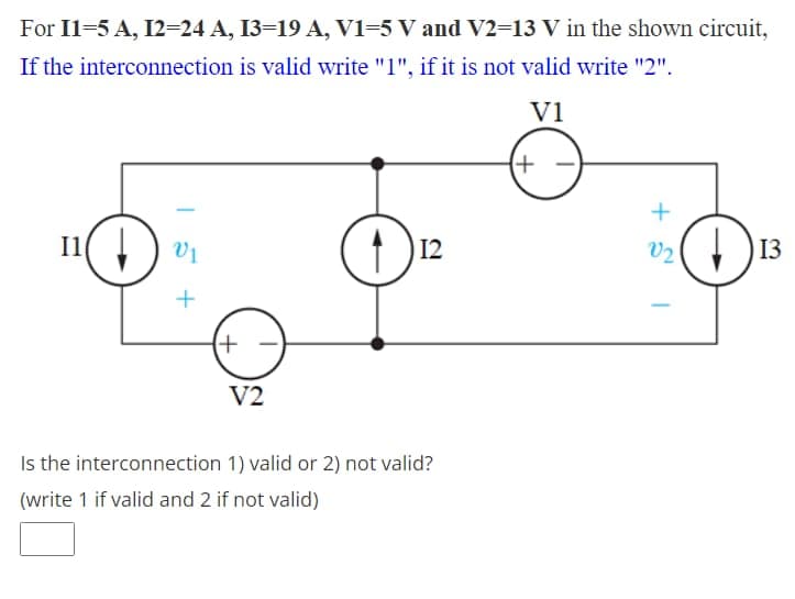 For I1=5 A, I2=24 A, I3=19 A, V1=5 V and V2=13 V in the shown circuit,
If the interconnection is valid write "1", if it is not valid write "2".
V1
(+
I1(
V1
13
+
V2
Is the interconnection 1) valid or 2) not valid?
(write 1 if valid and 2 if not valid)
+ S I
