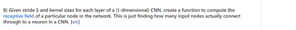 8) Given stride S and kernel sizes for each layer of a (1-dimensional) CNN, create a function to compute the
receptive field of a particular node in the network. This is just finding how many input nodes actually connect
through to a neuron in a CNN. [src]