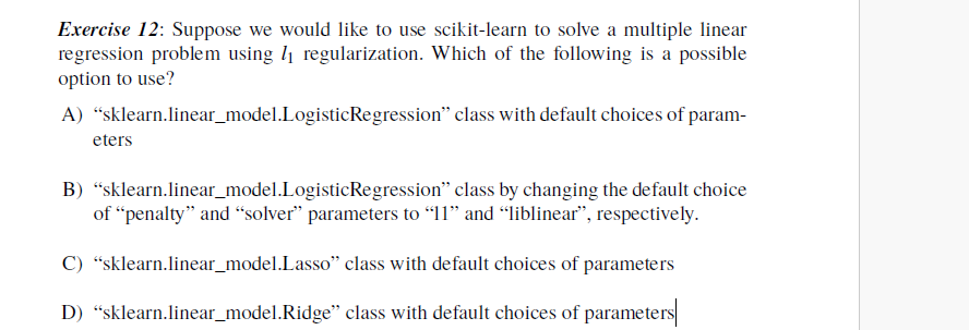 Exercise 12: Suppose we would like to use scikit-learn to solve a multiple linear
regression problem using ₁ regularization. Which of the following is a possible
option to use?
A) "sklearn.linear_model.Logistic Regression" class with default choices of param-
eters
B) "sklearn.linear_model.Logistic Regression" class by changing the default choice
of "penalty" and "solver" parameters to "11" and "liblinear", respectively.
C) "sklearn.linear_model.Lasso" class with default choices of parameters
D) "sklearn.linear_model. Ridge" class with default choices of parameters