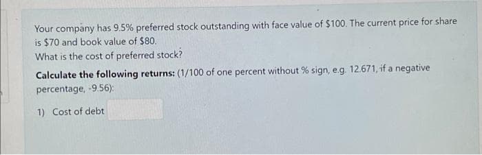 Your company has 9.5% preferred stock outstanding with face value of $100. The current price for share
is $70 and book value of $80.
What is the cost of preferred stock?
Calculate the following returns: (1/100 of one percent without % sign, e.g. 12.671, if a negative
percentage, -9.56):
1) Cost of debt