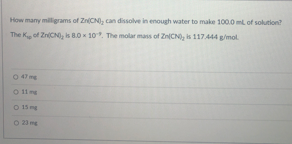 How many milligrams of Zn(CN), can dissolve in enough water to make 100.0 mL of solution?
The Ksp of Zn(CN), is 8.0 x 10. The molar mass of Zn(CN), is 117.444 g/mol.
O 47 mg
O 11 mg
O 15 mg
O 23 mg
