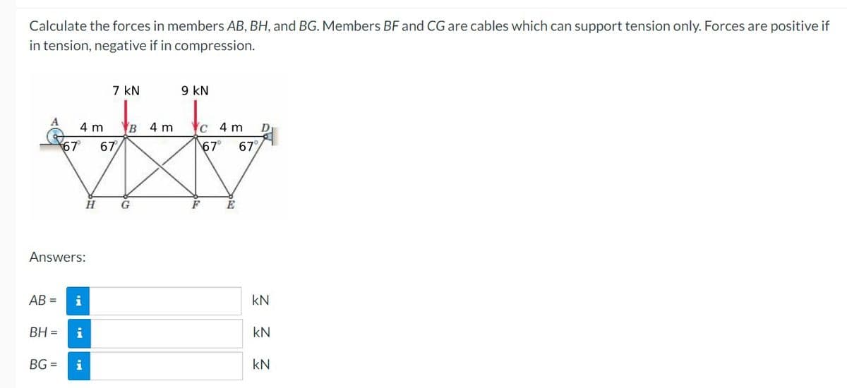 Calculate the forces in members AB, BH, and BG. Members BF and CG are cables which can support tension only. Forces are positive if
in tension, negative if in compression.
7 kN
9 kN
4 m
B 4 m
c 4 m
D
67
67
67
67
G
E
Answers:
AB =
kN
BH =
i
kN
BG =
i
kN
