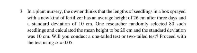3. In a plant nursery, the owner thinks that the lengths of seedlings in a box sprayed
with a new kind of fertilizer has an average height of 26 cm after three days and
a standard deviation of 10 cm. One researcher randomly selected 80 such
seedlings and calculated the mean height to be 20 cm and the standard deviation
was 10 cm. Will you conduct a one-tailed test or two-tailed test? Proceed with
the test using a = 0.05.