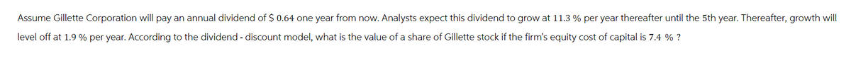 Assume Gillette Corporation will pay an annual dividend of $ 0.64 one year from now. Analysts expect this dividend to grow at 11.3 % per year thereafter until the 5th year. Thereafter, growth will
level off at 1.9 % per year. According to the dividend - discount model, what is the value of a share of Gillette stock if the firm's equity cost of capital is 7.4 % ?