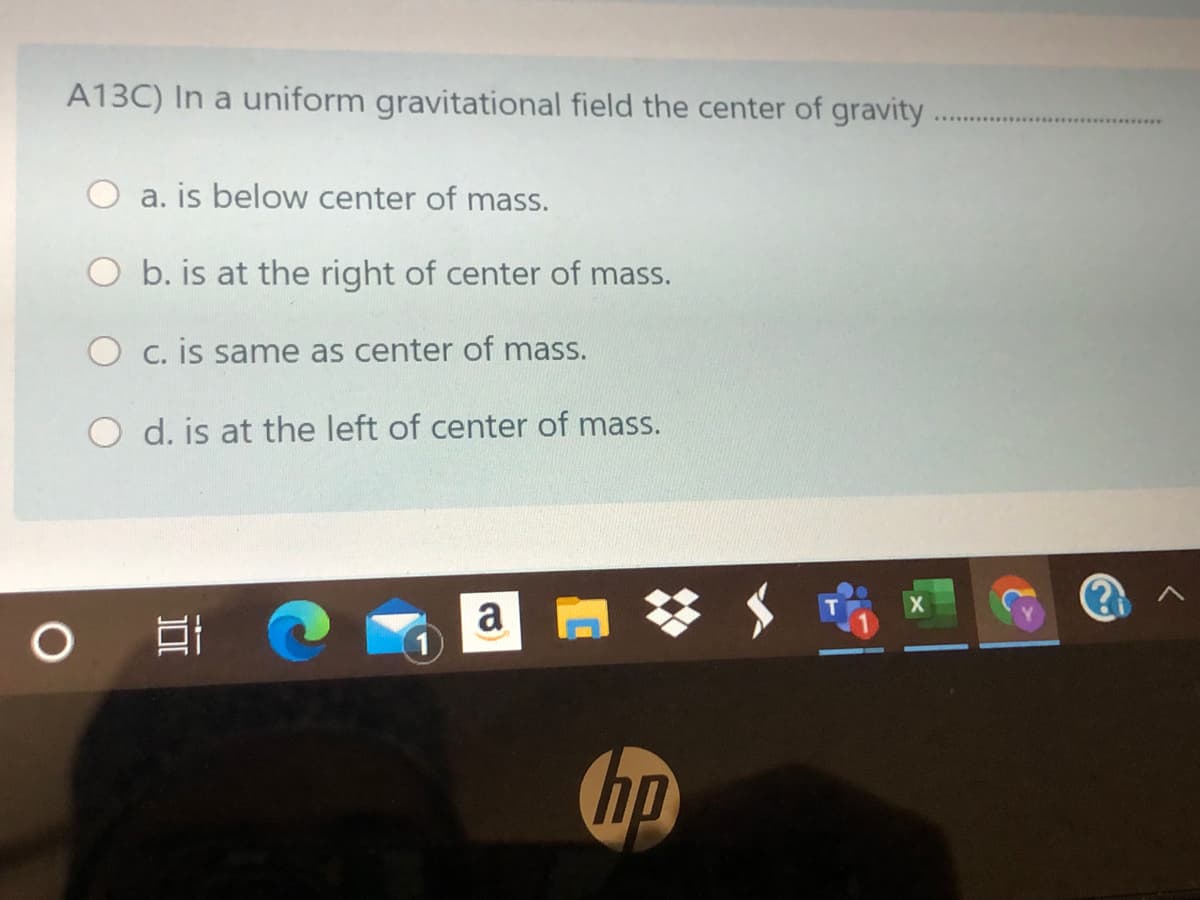 A13C) In a uniform gravitational field the center of gravity
a. is below center of mass.
b. is at the right of center of mass.
C. is same as center of mass.
d. is at the left of center of mass.
a
口i @
hp
