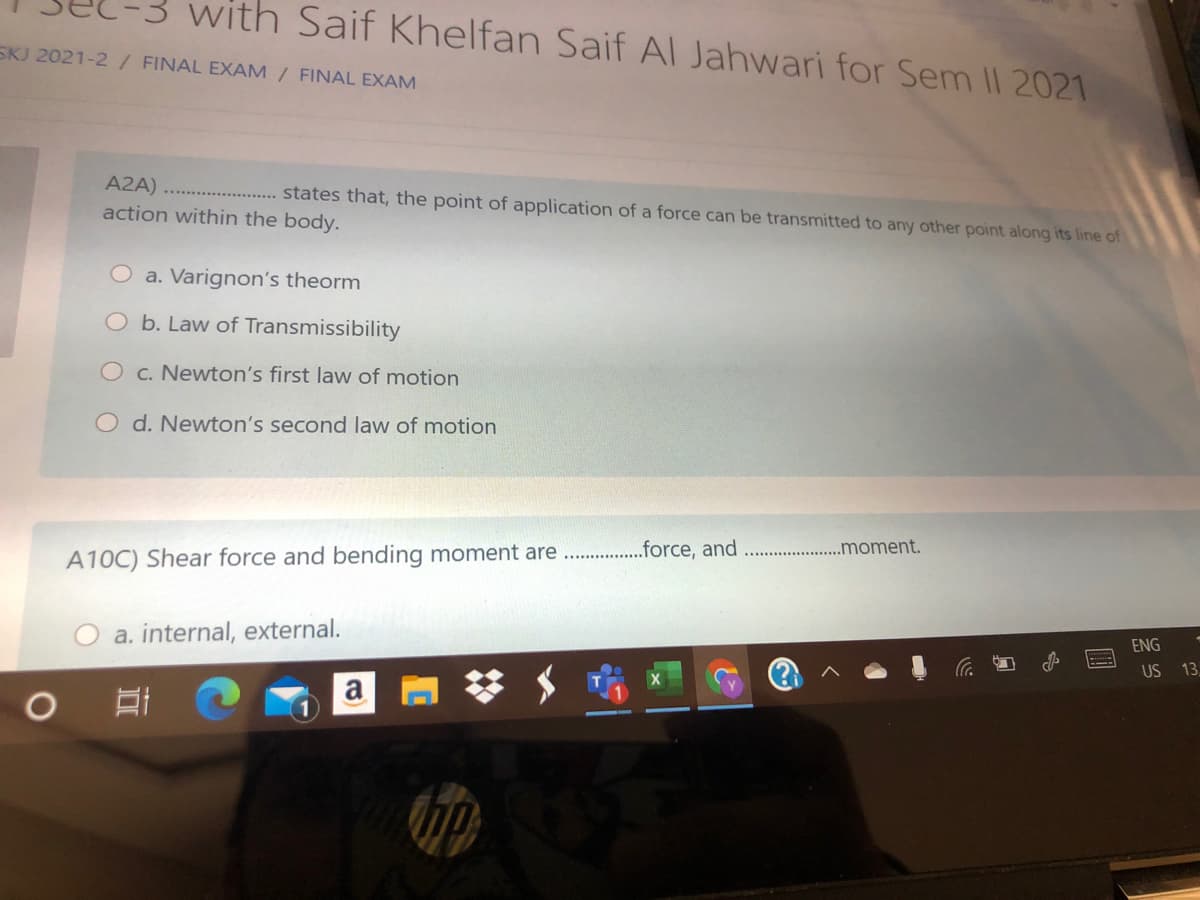 with Saif Khelfan Saif Al Jahwari for Sem II 2021
SKJ 2021-2/ FINAL EXAM / FINAL EXAM
A2A) ..
states that, the point of application of a force can be transmitted to any other point along its line of
action within the body.
O a. Varignon's theorm
O b. Law of Transmissibility
O c. Newton's first lavw of motion
O d. Newton's second law of motion
.moment.
A10C) Shear force and bending moment are . .orce, and
ENG
a. internal, external.
US
13,
a
