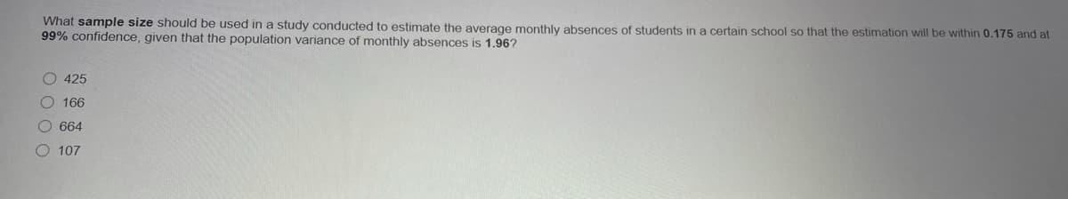 What sample size should be used in a study conducted to estimate the average monthly absences of students in a certain school so that the estimation will be within 0.175 and at
99% confidence, given that the population variance of monthly absences is 1.96?
O 425
166
O 664
O 107
O O 0 0
