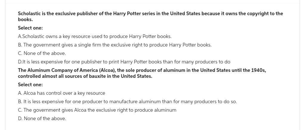 Scholastic is the exclusive publisher of the Harry Potter series in the United States because it owns the copyright to the
books.
Select one:
A.Scholastic owns a key resource used to produce Harry Potter books.
B. The government gives a single firm the exclusive right to produce Harry Potter books.
C. None of the above.
D.It is less expensive for one publisher to print Harry Potter books than for many producers to do
The Aluminum Company of America (Alcoa), the sole producer of aluminum in the United States until the 1940s,
controlled almost all sources of bauxite in the United States.
Select one:
A. Alcoa has control over a key resource
B. It is less expensive for one producer to manufacture aluminum than for many producers to do so.
C. The government gives Alcoa the exclusive right to produce aluminum
D. None of the above.