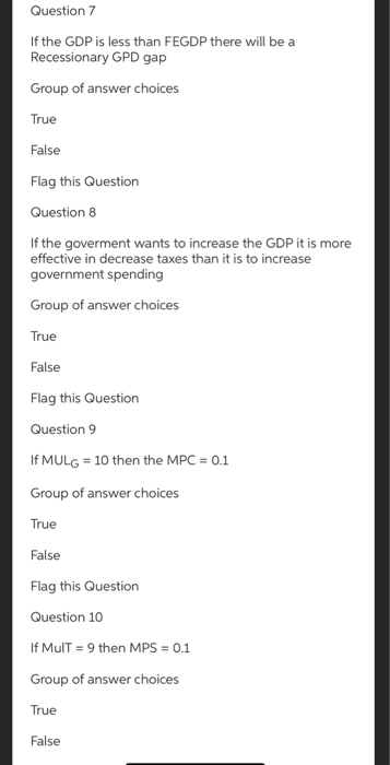 Question 7
If the GDP is less than FEGDP there will be a
Recessionary GPD gap
Group of answer choices
True
False
Flag this Question
Question 8
If the goverment wants to increase the GDP it is more
effective in decrease taxes than it is to increase
government spending
Group of answer choices
True
False
Flag this Question
Question 9
If MULG = 10 then the MPC = 0.1
Group of answer choices
True
False
Flag this Question
Question 10
If MulT = 9 then MPS = 0.1
Group of answer choices
True
False