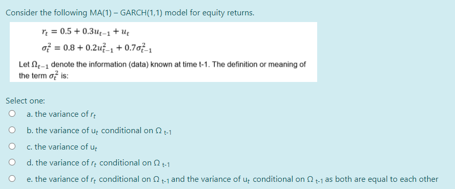 Consider the following MA(1) - GARCH (1,1) model for equity returns.
rt = 0.5 +0.3ut-1 + Ut
of = 0.8 +0.2u-1 + 0.707-1
Let t-1 denote the information (data) known at time t-1. The definition or meaning of
the term of is:
Select one:
O a. the variance of rt
b. the variance of u conditional on 2 t-1
c. the variance of ut
d. the variance of rt conditional on 2 +-1
e. the variance of rt conditional on 2t-1 and the variance of ut conditional on 2t-1 as both are equal to each other