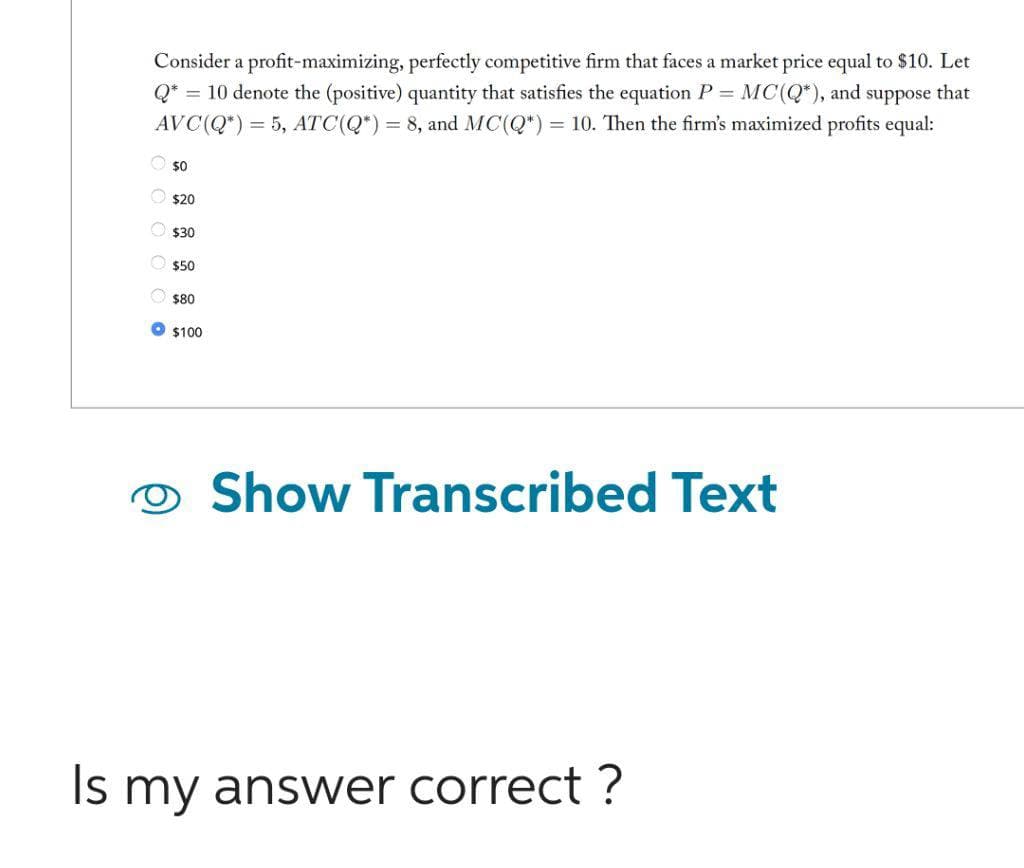 Consider a profit-maximizing, perfectly competitive firm that faces a market price equal to $10. Let
Q* = 10 denote the (positive) quantity that satisfies the equation P = MC(Q*), and suppose that
AVC(Q*) = 5, ATC (Q*) = 8, and MC(Q*) = 10. Then the firm's maximized profits equal:
Ⓒ$0
$20
$30
$50
$80
$100
Show Transcribed Text
Is my answer correct?