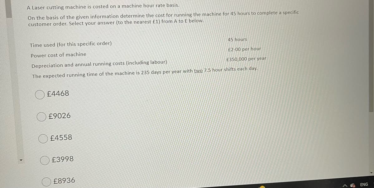 A Laser cutting machine is costed on a machine hour rate basis.
On the basis of the given information determine the cost for running the machine for 45 hours to complete a specific
customer order. Select your answer (to the nearest £1) from A to E below.
Time used (for this specific order)
45 hours
Power cost of machine
£2-00 per hour
Depreciation and annual running costs (including labour)
£350,000 per year
The expected running time of the machine is 235 days per year with two 7.5 hour shifts each day.
£4468
£9026
£4558
£3998
£8936
ENG
