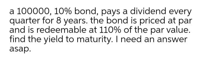 a 100000, 10% bond, pays a dividend every
quarter for 8 years. the bond is priced at par
and is redeemable at 110% of the par value.
find the yield to maturity. I need an answer
asap.
